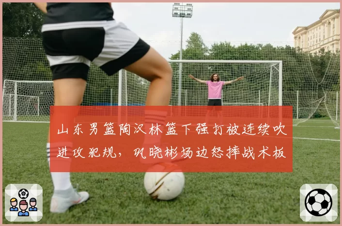 山东男篮陶汉林篮下强打被连续吹进攻犯规,巩晓彬场边怒摔战术板