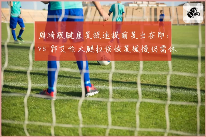 周琦跟腱康复提速提前复出在即,vs 郭艾伦大腿拉伤恢复缓慢仍需休养