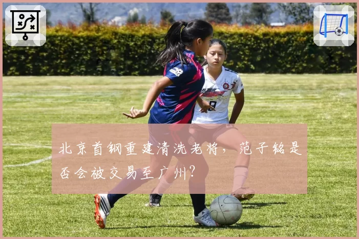北京首钢重建清洗老将,范子铭是否会被交易至广州?