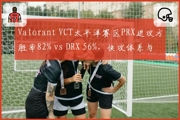 Valorant VCT太平洋赛区PRX进攻方胜率82% vs DRX 56%,快攻体系与防守韧性对比