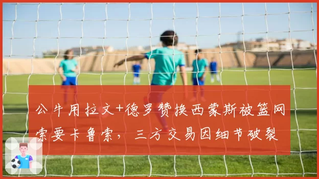 公牛用拉文+德罗赞换西蒙斯被篮网索要卡鲁索,三方交易因细节破裂