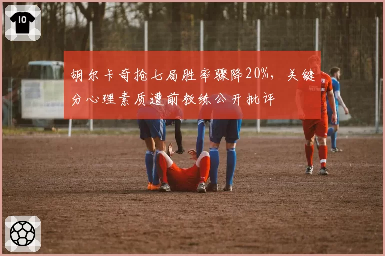 胡尔卡奇抢七局胜率骤降20%,关键分心理素质遭前教练公开批评