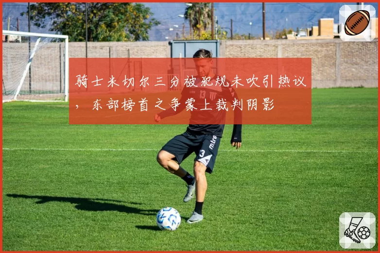 骑士米切尔三分被犯规未吹引热议，东部榜首之争蒙上裁判阴影