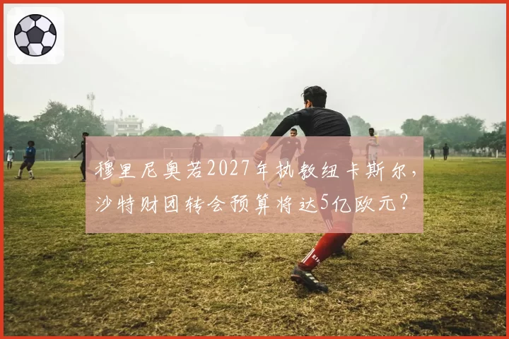 穆里尼奥若2027年执教纽卡斯尔,沙特财团转会预算将达5亿欧元?