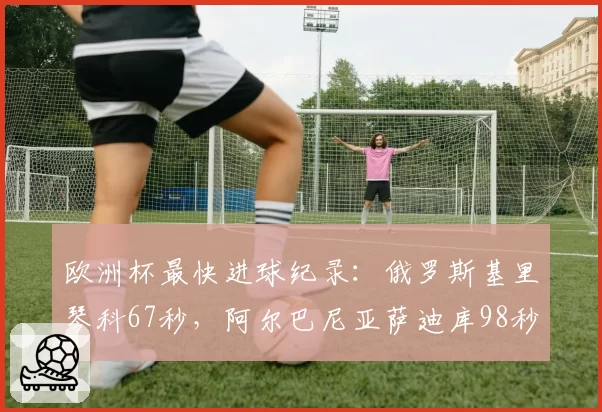 欧洲杯最快进球纪录:俄罗斯基里琴科67秒,阿尔巴尼亚萨迪库98秒