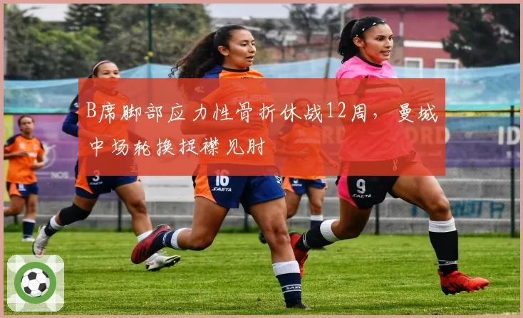 B席脚部应力性骨折休战12周,曼城中场轮换捉襟见肘