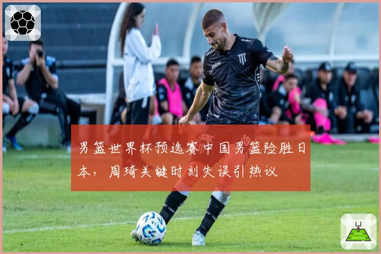 男篮世界杯预选赛中国男篮险胜日本,周琦关键时刻失误引热议
