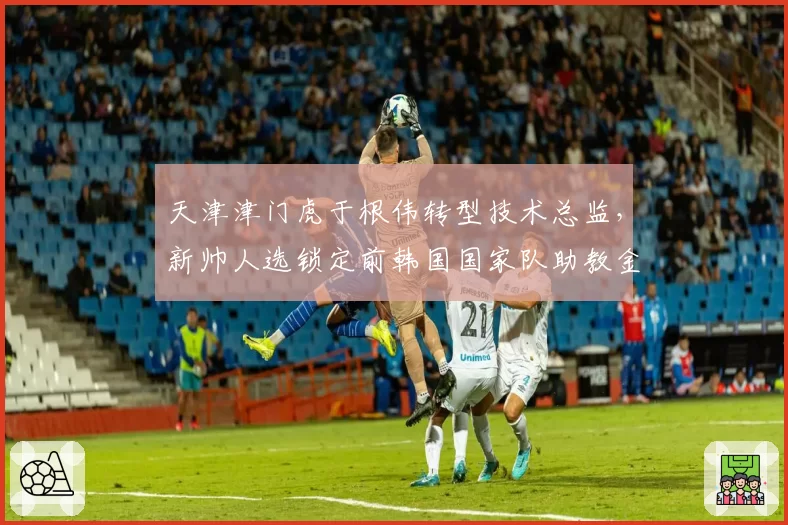天津津门虎于根伟转型技术总监,新帅人选锁定前韩国国家队助教金度勋