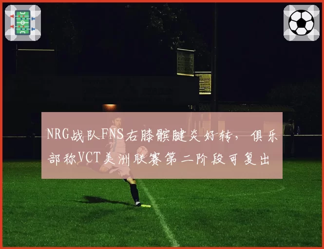 NRG战队FNS右膝髌腱炎好转,俱乐部称VCT美洲联赛第二阶段可复出