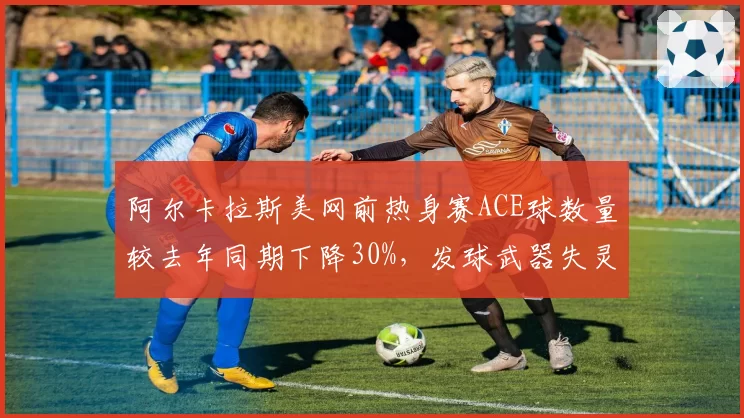 阿尔卡拉斯美网前热身赛ACE球数量较去年同期下降30%,发球武器失灵敲响警钟