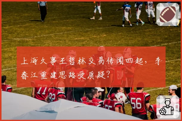 上海久事王哲林交易传闻四起,李春江重建思路受质疑?