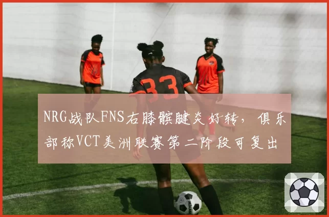 NRG战队FNS右膝髌腱炎好转,俱乐部称VCT美洲联赛第二阶段可复出