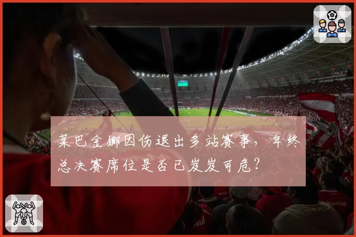 莱巴金娜因伤退出多站赛事,年终总决赛席位是否已岌岌可危?