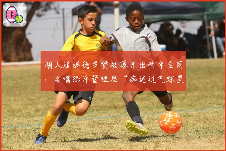 湖人追逐德罗赞被曝开出两年合同,名嘴怒斥管理层“痴迷过气球星”