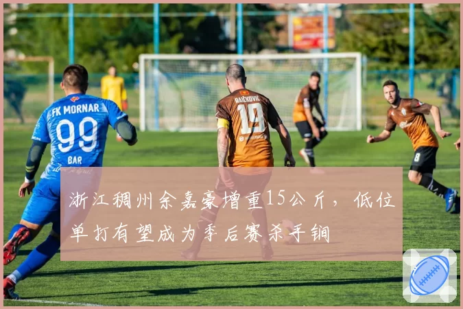 浙江稠州余嘉豪增重15公斤,低位单打有望成为季后赛杀手锏