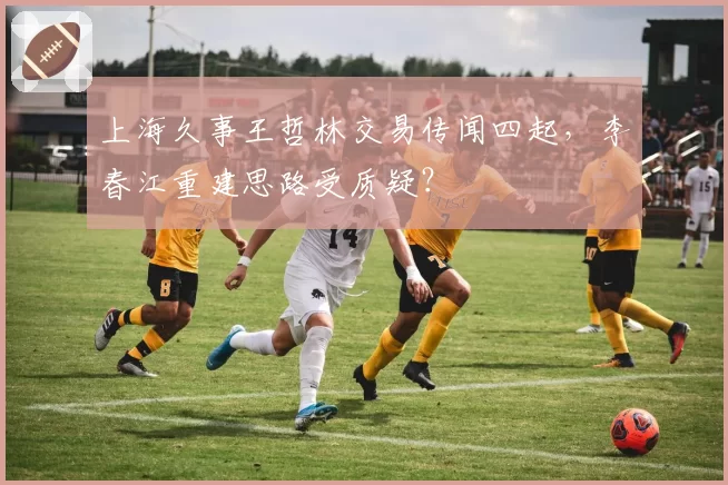 上海久事王哲林交易传闻四起,李春江重建思路受质疑?