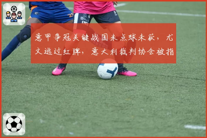 意甲争冠关键战国米点球未获,尤文逃过红牌,意大利裁判协会被指权力失衡