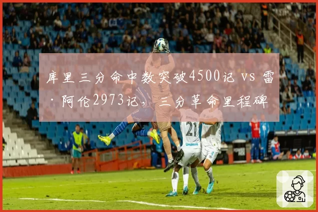 库里三分命中数突破4500记 vs 雷·阿伦2973记,三分革命里程碑