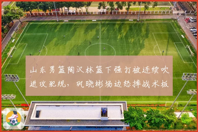 山东男篮陶汉林篮下强打被连续吹进攻犯规,巩晓彬场边怒摔战术板