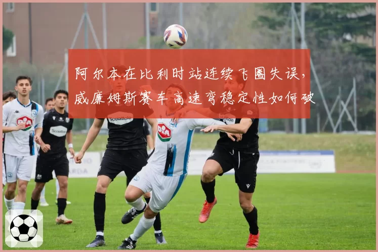 阿尔本在比利时站连续飞圈失误,威廉姆斯赛车高速弯稳定性如何破解?