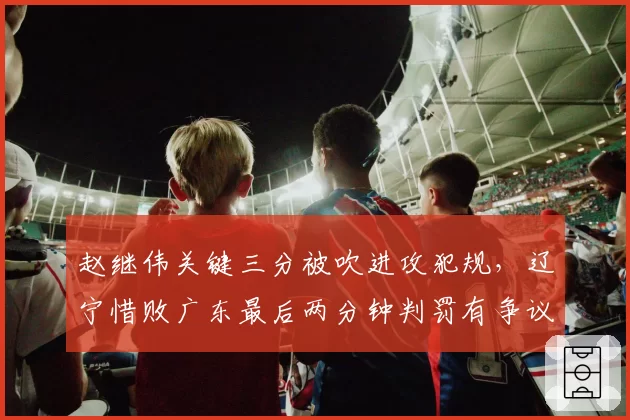 赵继伟关键三分被吹进攻犯规,辽宁惜败广东最后两分钟判罚有争议吗?