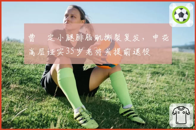 曹赟定小腿腓肠肌撕裂复发,申花高层证实35岁老将或提前退役