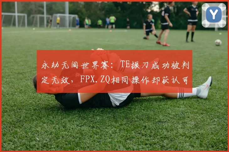 永劫无间世界赛:TE振刀成功被判定无效,FPX.ZQ相同操作却获认可