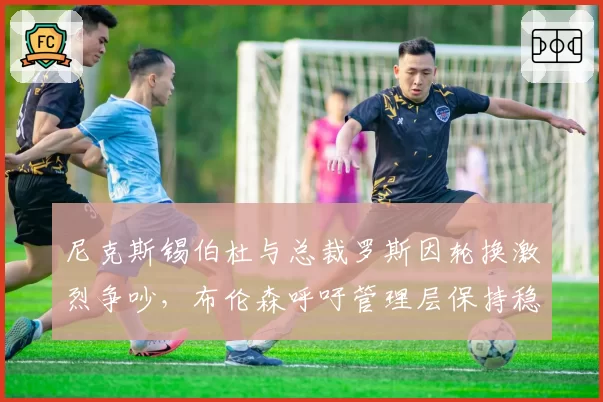 尼克斯锡伯杜与总裁罗斯因轮换激烈争吵,布伦森呼吁管理层保持稳定