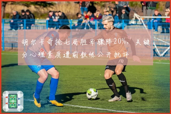 胡尔卡奇抢七局胜率骤降20%,关键分心理素质遭前教练公开批评