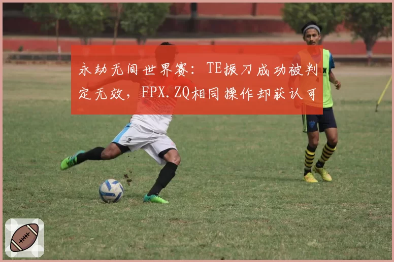 永劫无间世界赛:TE振刀成功被判定无效,FPX.ZQ相同操作却获认可