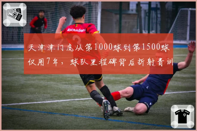 天津津门虎从第1000球到第1500球仅用7年，球队里程碑背后折射青训断层