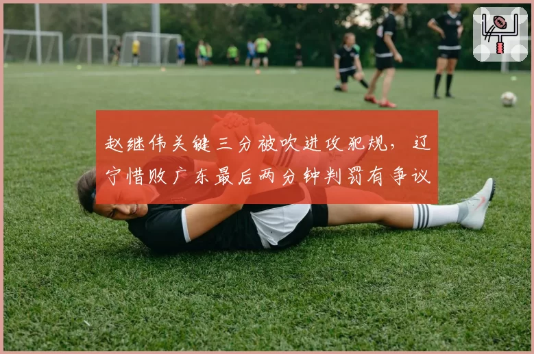 赵继伟关键三分被吹进攻犯规，辽宁惜败广东最后两分钟判罚有争议吗？