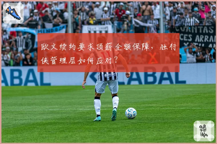 欧文续约要求顶薪全额保障,独行侠管理层如何应对?