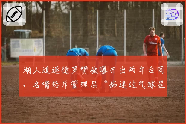 湖人追逐德罗赞被曝开出两年合同,名嘴怒斥管理层“痴迷过气球星”