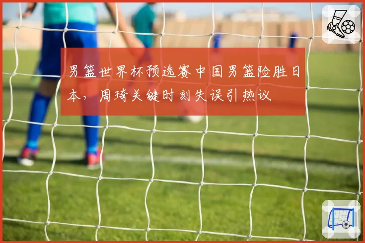 男篮世界杯预选赛中国男篮险胜日本,周琦关键时刻失误引热议