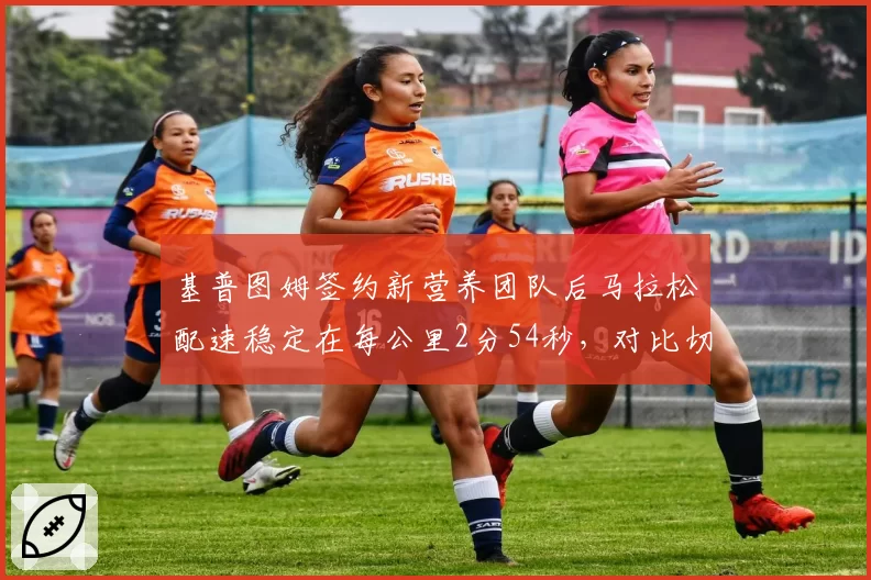 基普图姆签约新营养团队后马拉松配速稳定在每公里2分54秒,对比切普特盖换教练后万米冲刺能力提升