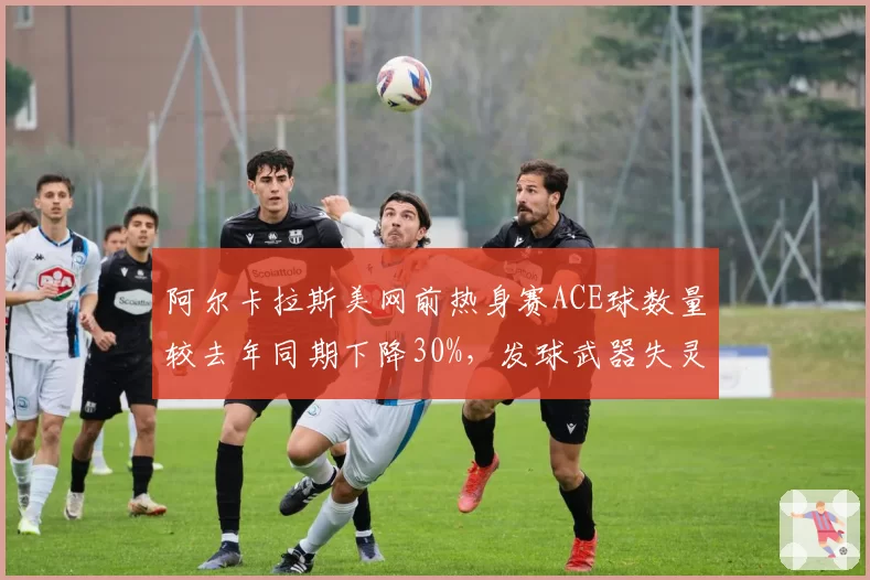 阿尔卡拉斯美网前热身赛ACE球数量较去年同期下降30%,发球武器失灵敲响警钟