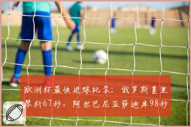 欧洲杯最快进球纪录:俄罗斯基里琴科67秒,阿尔巴尼亚萨迪库98秒