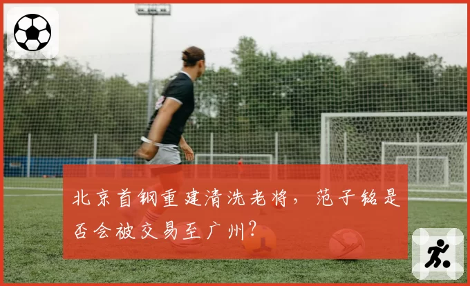 北京首钢重建清洗老将,范子铭是否会被交易至广州?