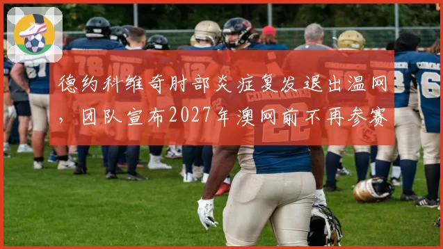 德约科维奇肘部炎症复发退出温网,团队宣布2027年澳网前不再参赛